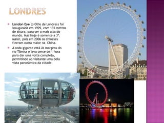 London Eye  (o Olho de Londres) foi inaugurada em 1999, com 135 metros de altura, para ser a mais alta do mundo. Mas hoje é somente a 3ª. Maior, pois em 2006 os chineses fizeram outra maior na  China. A roda-gigante está às margens do rio Tâmisa e leva cerce de 1 hora para dar uma volta completa, permitindo ao visitante uma bela vista panorâmica da cidade. 