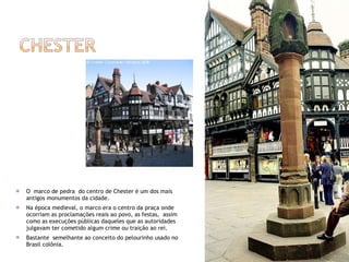 O  marco de pedra  do centro de Chester é um dos mais antigos monumentos da cidade. Na época medieval, o marco era o centro da praça onde ocorriam as proclamações reais ao povo, as festas,  assim como as execuções públicas daqueles que as autoridades julgavam ter cometido algum crime ou traição ao rei. Bastante  semelhante ao conceito do pelourinho usado no Brasil colônia. 