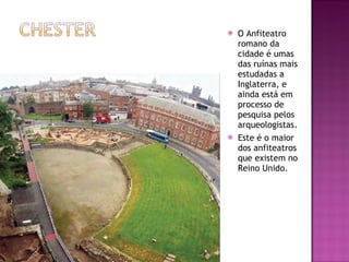 O Anfiteatro romano da cidade é umas das ruínas mais estudadas a Inglaterra, e ainda está em processo de pesquisa pelos arqueologistas. Este é o maior dos anfiteatros que existem no Reino Unido. 