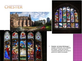 Catedral  de Santa Werburga  é também conhecida como Catedral de Chester, tendo seu interior ricamente decorado com vitraux e painés de madeira esculpida. 