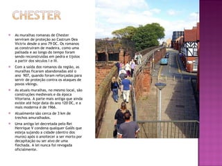 As muralhas romanas de Chester serviram de proteção ao Castrum Dea Victrix desde o ano 79 DC. Os romanos as construiram de madeira, como uma palisada e ao longo do tempo foram sendo reconstruídas em pedra e tijolos a partir dos séculos I e III. Com a saída dos romanos da região, as muralhas ficaram abandonadas até o ano  907, quando foram reforçadas para servir de proteção contra os ataques de povos vikings. As atuais muralhas, no mesmo local, são construções medievais e da época Vitoriana. A parte mais antiga que ainda existe até hoje data do ano 120 DC, e a mais moderna é de 1966. Atualmente são cerca de 3 km de trechos amuralhados. Uma antiga lei decretada pelo Rei Henrique V condena qualquer Galês que esteja sujando a cidade (dentro dos muros) após o anoitecer a ser morto por decapitação ou ser alvo de uma flechada. A lei nunca foi revogada oficialmente. 