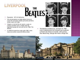 População:  447 mil habitantes Vila de pescadores na Idade Média tornou-se numa das principais cidades portuárias do Reino Unido a partir de 1666. Cidade co-irmã do Rio de Janeiro, surgiu no cenário mundial como a cidade natal do legendário grupo de rock and roll em 1960: The Beatles A cidade de operários surgiu após 1960  como meca do turismo musical do Reino Unido. The Beatles (os Besouros)  formado em 1960 eram 4 adolescentes de Liverpool que mudaram a história da música no mundo: John Lennon, Paul Macartney, George Harrinson e Ringo Star 