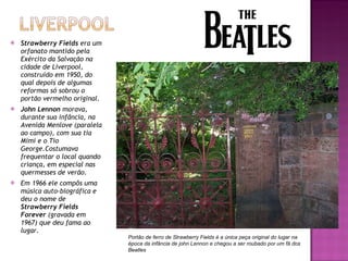 Strawberry Fields  era um orfanato mantido pela Exército da Salvação na cidade de Liverpool, construído em 1950, do qual depois de algumas reformas só sobrou o portão vermelho original. John Lennon  morava, durante sua infância, na Avenida Menlove (paralela ao campo), com sua tia Mimi e o Tio George.Costumava frequentar o local quando criança, em especial nas quermesses de verão. Em 1966 ele compôs uma música auto-biográfica e deu o nome de  Strawberry Fields Forever  (gravada em 1967) que deu fama ao lugar. Portão de ferro de Strawberry Fields é a única peça original do lugar na época da infância de john Lennon e chegou a ser roubado por um fã dos Beatles 