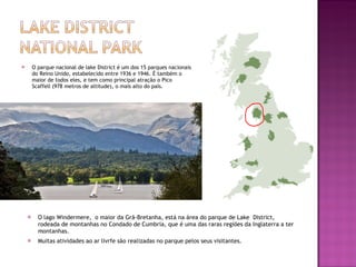 O parque nacional de lake District é um dos 15 parques nacionais do Reino Unido, estabelecido entre 1936 e 1946. É também o maior de todos eles, e tem como principal atração o Pico Scaffell (978 metros de altitude), o mais alto do país. O lago Windermere,  o maior da Grã-Bretanha, está na área do parque de Lake  District, rodeada de montanhas no Condado de Cumbria, que é uma das raras regiões da Inglaterra a ter montanhas. Muitas atividades ao ar livrfe são realizadas no parque pelos seus visitantes. 