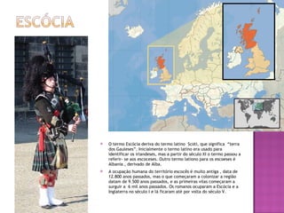 O termo Escócia deriva do termo latino  Scoti, que significa  “terra dos Gauleses”. Inicialmente o termo latino era usado para identificar os irlandeses, mas a partir do século XI o termo passou a referir- se aos escoceses. Outro termo lationo para os escoeses é Albania , derivado de Alba. A ocupação humana do território escocês é muito antiga , data de 12.800 anos passados, mas o que começaram a colonizar a região datam de 9.500 anos passados, e as primeiras vilas começaram a surguir a  6 mil anos passados. Os romanos ocuparam a Escócia e a Inglaterra no século I e lá ficaram até por volta do século V. 