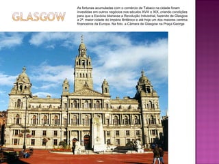 As fortunas acumuladas com o comércio de Tabaco na cidade foram investidas em outros negócios nos séculos XVIII e XIX, criando condições para que a Escócia liderasse a Revolução Induistrial, fazendo de Glasgow a 2ª. maior cidade do Império Britânico e até hoje um dos maiores centros financeiros da Europa. Na foto, a Câmara de Glasgow na Praça George 