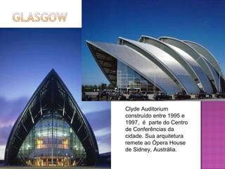 Clyde Auditorium construído entre 1995 e 1997,  é  parte do Centro de Conferências da cidade. Sua arquitetura remete ao Ópera House de Sidney, Austrália. 
