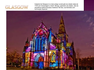 Catedral de Glasgow é a mais antiga construção da cidade (data de 1197) em homenagem a Saint  Mungo, padroeiro da cidade. Jóia da arquitetura gótica escoesa medieval. Na foto, sua fachada com iluminação especial. 