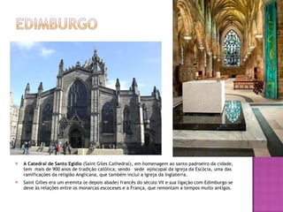 A Catedral de Santo Egídio  (Saint Giles Cathedral), em homenagem ao santo padroeiro da cidade, tem  mais de 900 anos de tradição católica, sendo  sede  episcopal da Igreja da Escócia, uma das ramificações da religião Anglicana, que também inclui a Igreja da Inglaterra. Saint Gilles era um eremita (e depois abade) francês do século VII e sua ligação com Edimburgo se deve às relações entre os monarcas escoceses e a França, que remontam a tempos muito antigos. 