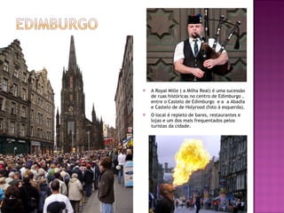 A Royal Mille ( a Milha Real) é uma sucessão de ruas históricas no centro de Edimburgo , entre o Castelo de Edimburgo  e a  a Abadia  e Castelo de de Holyrood (foto à esquerda). O local é repleto de bares, restaurantes e lojas e um dos mais frequentados pelos turistas da cidade. 