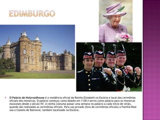 O Palácio de Holyroodhouse  é a residência oficial da Rainha Elizabeth na Escócia e local das cerimônias oficiais dos monarcas. O palácio começou como Abadia em 1128 e serviu como palácio para os monarcas escoceses desde o século XV. A rainha costuma passar uma semana no palácio a cada início de verão,  quando são realizadas as cerimônias oficiais. Para uso privado (fora de cerimônias oficiais) a Família Real usa o Castelo de Balmoral, também localizado na Escócia. 