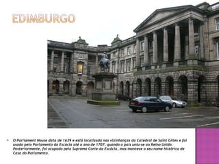 O Parliament House data de 1639 e está localizado nas vizinhanças da Catedral de Saint Gilles e foi usado pelo Parlamento da Escócia até o ano de 1707, quando o país uniu-se ao Reino Unido. Posteriormente, foi ocupado pela Suprema Corte da Escócia, mas manteve o seu nome histórico de Casa do Parlamento. 