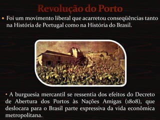 O governo do novo reino permaneceu nessa situação por mais alguns anos, quando aconteceria, em Portugal, a Revolução do Porto.Revolução do PortoFoi um movimento liberal que acarretou conseqüências tanto na História de Portugal como na História do Brasil. A burguesia mercantil se ressentia dos efeitos do Decreto de Abertura dos Portos às Nações Amigas (1808), que deslocara para o Brasil parte expressiva da vida econômica metropolitana.A guarnição do Porto, irritada com a falta de pagamento, junto com os comerciantes descontentes daquela cidade, conseguiram o apoio das camadas sociais: Clero, Nobreza e Exército português.Entre as suas reivindicações, exigiram: o imediato retorno da Corte para Portugal, visto como forma de restaurar  a dignidade metropolitana; 