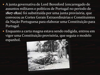  a restauração da exclusividade de comércio com o Brasil (reinstauração do Pacto Colonial). A junta governativa de Lord Beresford (encarregado de assuntos militares e políticos de Portugal no período de 1807-1820) foi substituída por uma junta provisória, que convocou as Cortes Gerais Extraordinárias e Constituintes da Nação Portuguesa para elaborar uma Constituição para Portugal.Enquanto a carta magna estava sendo redigida, entrou em vigor uma Constituição provisória, que seguia o modelo espanhol.