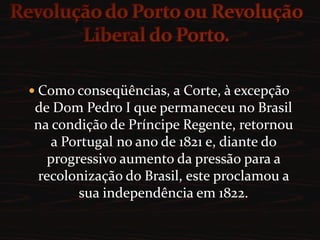 Revolução do Porto ou Revolução Liberal do Porto.Como conseqüências, a Corte, à excepção de Dom Pedro I que permaneceu no Brasil na condição de Príncipe Regente, retornou a Portugal no ano de 1821 e, diante do progressivo aumento da pressão para a recolonização do Brasil, este proclamou a sua independência em 1822.
