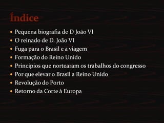 Pequena biografia de D João VIO reinado de D. João VIFuga para o Brasil e a viagemFormação do Reino UnidoPrincipios que nortearam os trabalhos do congressoPor que elevar o Brasil a Reino UnidoRevolução do PortoRetorno da Corte à EuropaÍndice