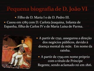 Pequena biografia de D. João VIFilho de D. Maria I e de D. Pedro III. Casou em 1785 com D. Carlota Joaquina, Infanta de Espanha, filha de Carlos IV e de Maria Luísa de Parma.A partir de 1792, assegurou a direção dos negócios públicos, devido à doença mental da mãe.  Em nome da rainha. 