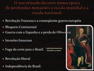 A partir de 1799 em nome próprio  com o título de Príncipe Regente, sendo aclamado rei em 1816. O seu reinado decorre numa épocade profundas mutações à escala mundial e à escala nacional: Revolução Francesa e a conseqüente guerra européiaBloqueio ContinentalGuerra com a Espanha e a perda de OlivençaInvasões francesasFuga da corte para o Brasil.Revolução liberalIndependência do Brasil. (onde permaneceu durante 14 anos)