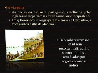 A viagemOs navios da esquadra portuguesa, escoltados pelos ingleses, se dispersaram devido a uma forte tempestade.Em 5 Dezembro se reagruparam e em 11 de Dezembro, a frota avistou a ilha da Madeira.Desembarcaram no Brasil sem escolta, maltrapilhos, com piolhos e assediados por negros escravos e índios.Formação do Reino UnidoCongresso de VienaApós a derrota de Napoleão em Waterloo, as monarquias européias se reuniram em Viena para discutir a redefinição do mapa político do Velho Continente - alterado em razão das Guerras Napoleônicas.