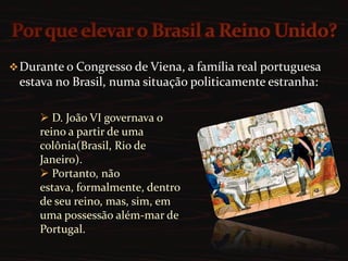  Portanto, não estava, formalmente, dentro de seu reino, mas, sim, em uma possessão além-mar de Portugal.A saída encontrada foi elevar o Brasil a Reino Unido de Portugal e Algarves, assim como o Reino Unido da Grã-Bretanha. Porém, houve uma grande contradição: