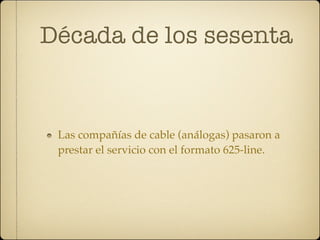 Década de los sesenta


 Las compañías de cable (análogas) pasaron a
 prestar el servicio con el formato 625-line.
 