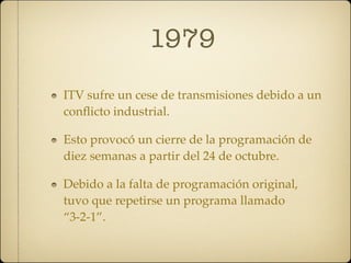 1979
ITV sufre un cese de transmisiones debido a un
conﬂicto industrial.

Esto provocó un cierre de la programación de
diez semanas a partir del 24 de octubre.

Debido a la falta de programación original,
tuvo que repetirse un programa llamado
“3-2-1”.
 