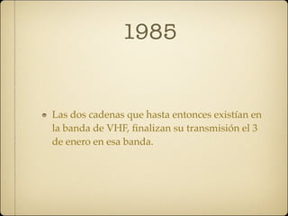 1985


Las dos cadenas que hasta entonces existían en
la banda de VHF, ﬁnalizan su transmisión el 3
de enero en esa banda.
 