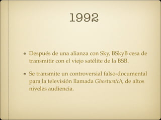 1992

Después de una alianza con Sky, BSkyB cesa de
transmitir con el viejo satélite de la BSB.

Se transmite un controversial falso-documental
para la televisión llamada Ghostwatch, de altos
niveles audiencia.
 