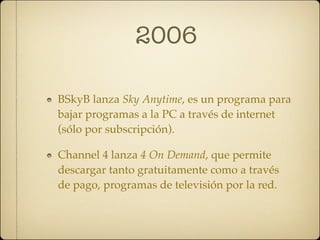 2006

BSkyB lanza Sky Anytime, es un programa para
bajar programas a la PC a través de internet
(sólo por subscripción).

Channel 4 lanza 4 On Demand, que permite
descargar tanto gratuitamente como a través
de pago, programas de televisión por la red.
 