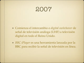 2007

Comienza el intercambio o digital switchover de
señal de televisión análoga (UHF) a televisión
digital en todo el Reino Unido.

BBC iPlayer es una herramienta lanzada por la
BBC para recibir la señal de televisión en línea.
 