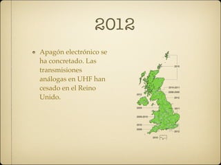 2012
Apagón electrónico se
ha concretado. Las
transmisiones
análogas en UHF han
cesado en el Reino
Unido.
 