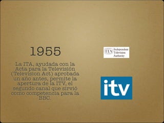 1955
  La ITA, ayudada con la
  Acta para la Televisión
(Television Act) aprobada
 un año antes, permite la
   apertura de la ITV, el
 segundo canal que sirvió
como competencia para la
           BBC.
 