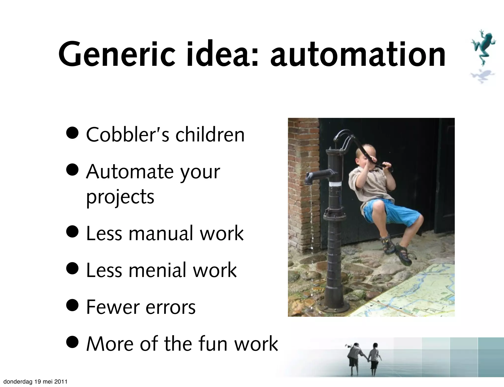 Generic idea: automation

                   • Cobbler’s children
                   • Automate your
                        projects
                   • Less manual work
                   • Less menial work
                   • Fewer errors
                   • More of the fun work
donderdag 19 mei 2011
 