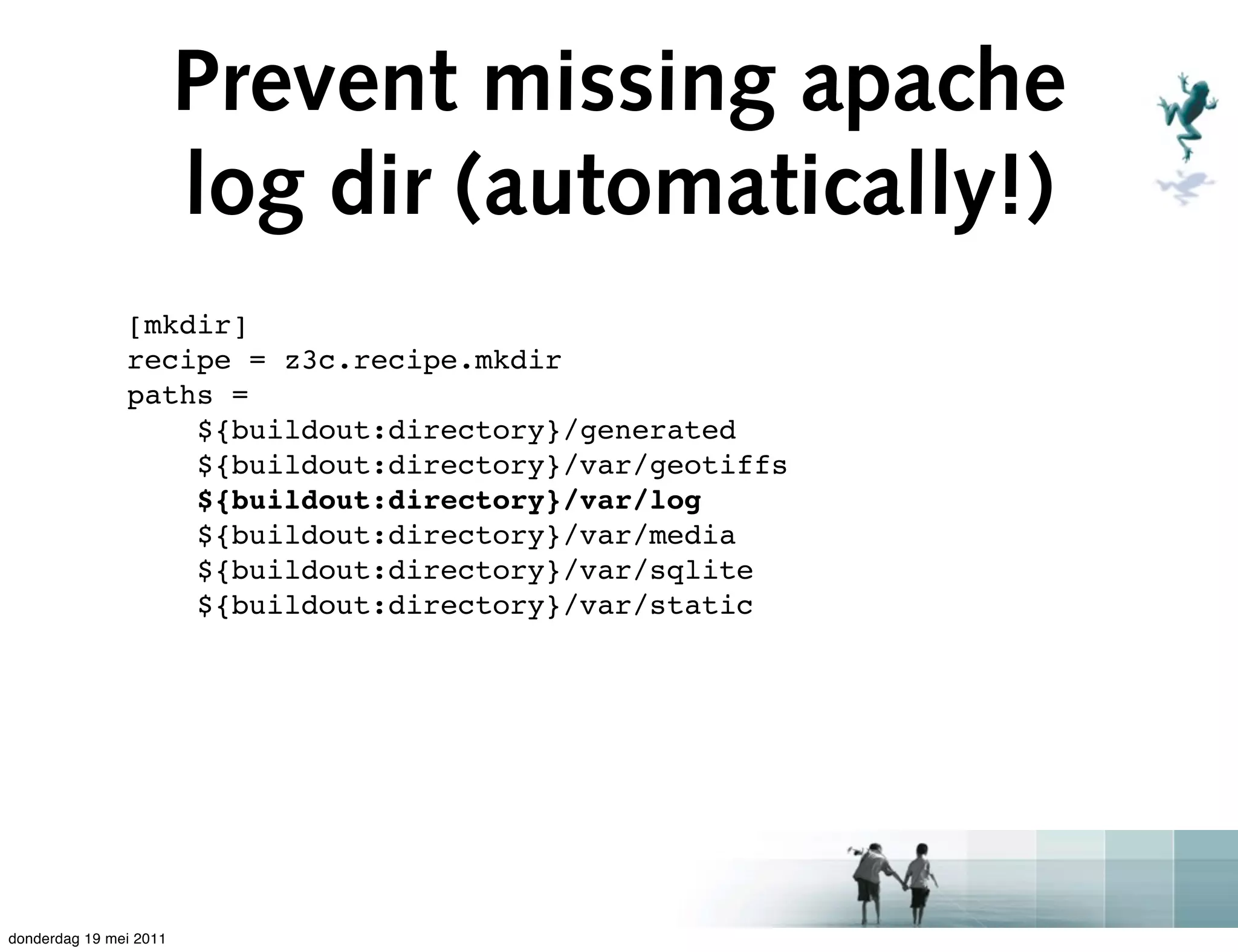Prevent missing apache
                        log dir (automatically!)
               [mkdir]
               recipe = z3c.recipe.mkdir
               paths =
                   ${buildout:directory}/generated
                   ${buildout:directory}/var/geotiffs
                   ${buildout:directory}/var/log
                   ${buildout:directory}/var/media
                   ${buildout:directory}/var/sqlite
                   ${buildout:directory}/var/static




donderdag 19 mei 2011
 