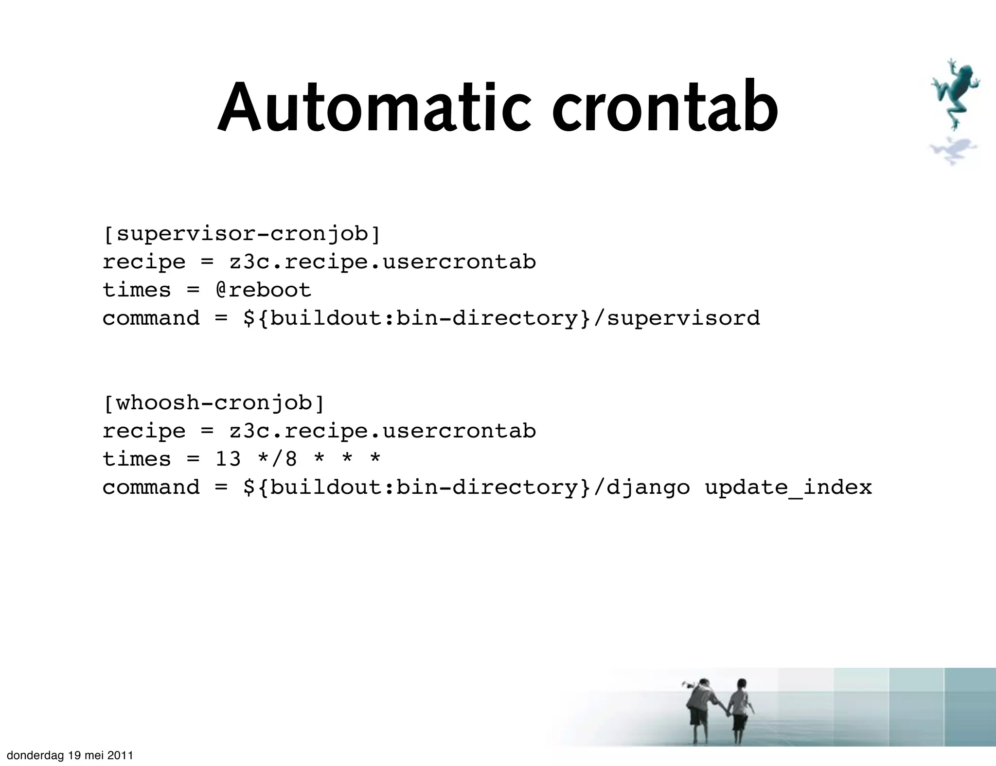 Automatic crontab
               [supervisor-cronjob]
               recipe = z3c.recipe.usercrontab
               times = @reboot
               command = ${buildout:bin-directory}/supervisord


               [whoosh-cronjob]
               recipe = z3c.recipe.usercrontab
               times = 13 */8 * * *
               command = ${buildout:bin-directory}/django update_index




donderdag 19 mei 2011
 