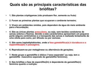 Quais são as principais características das briófitas?1. São plantas criptógamas (não produzem flor, semente ou fruto)2. Foram as primeiras plantas que ocuparam o ambiente terrestre;3. Vivem em ambientes úmidos, pois dependem da água do meio ambiente para a fecundação;4. São as únicas plantas avasculares, ou seja, sem tecidos condutores de seivas (xilema e floema). Devido a esta característica apresentam um pequeno porte (alguns centímetros) e o transporte das seivas é realizado lentamente de uma célula para outra, por difusão ou por osmose;5. São seres haplodiplobiontes, onde a fase gametofítica(n) é duradoura e a esporofítica(2n) é passageira;  6. Reproduzem-se por metagênese ou alternância de gerações;7. Neste grupo o gametófito é dióico (“sexo separado”,ou seja, tem o gametófito  masculino separado do gametófito feminino);8. Nas briófitas a fase de esporófito(2n) é dependente do gametófito(n) feminino quanto a nutrição.