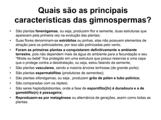 Quais são as principais características das gimnospermas?São plantas fanerógamas, ou seja, produzem flor e semente, duas estruturas que aparecem pela primeira vez na evolução das plantas;Suas flores denominam-se estróbilos ou pinhas, elas não possuem elementos de atração para os polinizadores, por isso são polinizadas pelo vento.Foram as primeiras plantas a conquistarem definitivamente o ambiente terrestre, pois não dependem mais da água do ambiente para a fecundação e seu “filhote ou bebê” fica protegido em uma estrutura que possui reservas e uma capa que o protege contra a desidratação, ou seja, estou falando da semente;São plantas vasculares, sendo a maioria árvores lenhosas (de grande porte);São plantas espermatófitas (produtoras de sementes);São plantas sifonógamas, ou seja , produzem grão de pólen e tubo polínico;São comparadas com os répteis;São seres haplodiplobiontes, onde a fase de esporófito(2n) é duradoura e a de gametófito(n) é passageira;Reproduzem-se por metagênese ou alternância de gerações, assim como todas as plantas. 