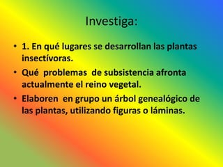 Investiga:
• 1. En qué lugares se desarrollan las plantas
  insectívoras.
• Qué problemas de subsistencia afronta
  actualmente el reino vegetal.
• Elaboren en grupo un árbol genealógico de
  las plantas, utilizando figuras o láminas.
 