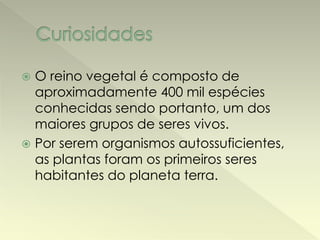  O reino vegetal é composto de 
aproximadamente 400 mil espécies 
conhecidas sendo portanto, um dos 
maiores grupos de seres vivos. 
 Por serem organismos autossuficientes, 
as plantas foram os primeiros seres 
habitantes do planeta terra. 
 