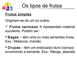 Os tipos de frutos
Frutos simples
Originam-se de um só ovário.
 Frutos carnosos  Apresentam material
suculento. Podem ser:
 Bagas – têm uma ou mais sementes livres.
Exs.: Melancia, mamão.
 Drupas – têm um endocarpo duro (caroço)
envolvendo a semente. Exs.: Manga, abacate.
 