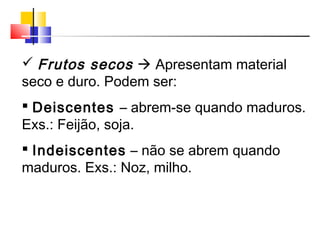  Frutos secos  Apresentam material
seco e duro. Podem ser:
 Deiscentes – abrem-se quando maduros.
Exs.: Feijão, soja.
 Indeiscentes – não se abrem quando
maduros. Exs.: Noz, milho.
 