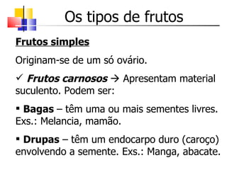 Os tipos de frutos Frutos simples   Originam-se de um só ovário. Frutos carnosos     Apresentam material suculento. Podem ser: Bagas  – têm uma ou mais sementes livres. Exs.: Melancia, mamão. Drupas  – têm um endocarpo duro (caroço) envolvendo a semente. Exs.: Manga, abacate. 