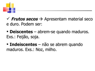 Frutos secos     Apresentam material seco e duro. Podem ser: Deiscentes  – abrem-se quando maduros. Exs.: Feijão, soja. Indeiscentes  – não se abrem quando maduros. Exs.: Noz, milho. 