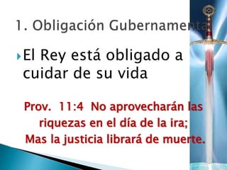 El Rey está obligado a
cuidar de su vida
Prov. 11:4 No aprovecharán las
riquezas en el día de la ira;
Mas la justicia librará de muerte.
 
