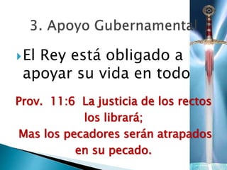 El Rey está obligado a
apoyar su vida en todo
Prov. 11:6 La justicia de los rectos
los librará;
Mas los pecadores serán atrapados
en su pecado.
 