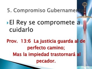 El Rey se compromete a
cuidarlo
Prov. 13:6 La justicia guarda al de
perfecto camino;
Mas la impiedad trastornará al
pecador.
 