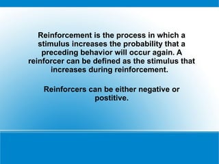 Reinforcement is the process in which a
   stimulus increases the probability that a
    preceding behavior will occur again. A
reinforcer can be defined as the stimulus that
       increases during reinforcement.

    Reinforcers can be either negative or
                 postitive.
 
