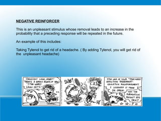 NEGATIVE REINFORCER

This is an unpleasant stimulus whose removal leads to an increase in the
probability that a preceding response will be repeated in the future.

An example of this includes:

Taking Tylenol to get rid of a headache. ( By adding Tylenol, you will get rid of
the unpleasant headache)
 