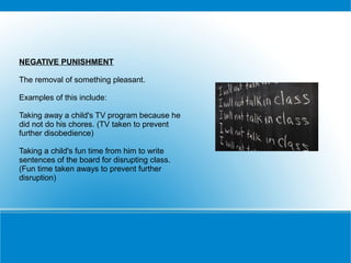 NEGATIVE PUNISHMENT

The removal of something pleasant.

Examples of this include:

Taking away a child's TV program because he
did not do his chores. (TV taken to prevent
further disobedience)

Taking a child's fun time from him to write
sentences of the board for disrupting class.
(Fun time taken aways to prevent further
disruption)
 