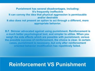 Punishment has several disadvantages, including:
                       It's frequently ineffective
    It can convey the idea that physical aggression is permissable
                             and/or desirable
 It also does not present an option to act through a different, more
                          appropriate behavior.

B.F. Skinner advocated against using punishment. Reinforcement is
 a much better psychological tool, and simpler to utilize. When you
 weigh the side effects which are possible with punishment, versus
the possible success of reinforcement, the choice is clear. In certain
    cases, punishment is necessary, but only after reinforcement
       oriented behavior modification has repetitively failed.




   Reinforcement VS Punishment
 